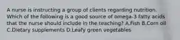 A nurse is instructing a group of clients regarding nutrition. Which of the following is a good source of omega-3 fatty acids that the nurse should include in the teaching? A.Fish B.Corn oil C.Dietary supplements D.Leafy green vegetables