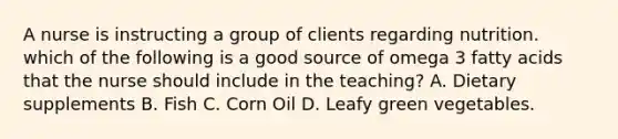 A nurse is instructing a group of clients regarding nutrition. which of the following is a good source of omega 3 fatty acids that the nurse should include in the teaching? A. Dietary supplements B. Fish C. Corn Oil D. Leafy green vegetables.
