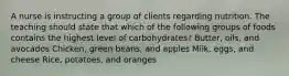 A nurse is instructing a group of clients regarding nutrition. The teaching should state that which of the following groups of foods contains the highest level of carbohydrates? Butter, oils, and avocados Chicken, green beans, and apples Milk, eggs, and cheese Rice, potatoes, and oranges