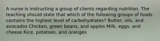 A nurse is instructing a group of clients regarding nutrition. The teaching should state that which of the following groups of foods contains the highest level of carbohydrates? Butter, oils, and avocados Chicken, green beans, and apples Milk, eggs, and cheese Rice, potatoes, and oranges