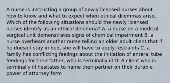 A nurse is instructing a group of newly licensed nurses about how to know and what to expect when ethical dilemmas arise. Which of the following situations should the newly licensed nurses identify as an ethical delemma? A. a nurse on a medical surgical unit demonstrates signs of chemical impairment B. a nurse overhears another nurse telling an older adult client that if he doesn't stay in bed, she will have to apply restraints C. a family has conflicting feelings about the initiation of enteral tube feedings for their father, who is terminally ill D. A client who is terminally ill hesitates to name their partner on their durable power of attorney form