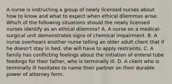 A nurse is instructing a group of newly licensed nurses about how to know and what to expect when ethical dilemmas arise. Which of the following situations should the newly licensed nurses identify as an ethical dilemma? A. A nurse on a medical-surgical unit demonstrates signs of chemical impairment. B. A nurse overhears another nurse telling an older adult client that if he doesn't stay in bed, she will have to apply restraints. C. A family has conflicting feelings about the initiation of enteral tube feedings for their father, who is terminally ill. D. A client who is terminally ill hesitates to name their partner on their durable power of attorney form.