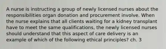 A nurse is instructing a group of newly licensed nurses about the responsibilities organ donation and procurement involve. When the nurse explains that all clients waiting for a kidney transplant have to meet the same qualifications, the newly licensed nurses should understand that this aspect of care delivery is an example of which of the following ethical principles? ch. 3