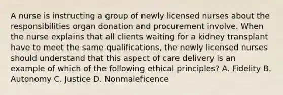 A nurse is instructing a group of newly licensed nurses about the responsibilities organ donation and procurement involve. When the nurse explains that all clients waiting for a kidney transplant have to meet the same qualifications, the newly licensed nurses should understand that this aspect of care delivery is an example of which of the following ethical principles? A. Fidelity B. Autonomy C. Justice D. Nonmaleficence