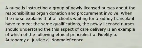 A nurse is instructing a group of newly licensed nurses about the responsibilities organ donation and procurement involve. When the nurse explains that all clients waiting for a kidney transplant have to meet the same qualifications, the newly licensed nurses should understand the this aspect of care delivery is an example of which of the following ethical principles? a. Fidelity b. Autonomy c. Justice d. Nonmaleficence