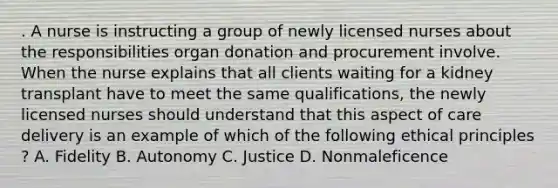 . A nurse is instructing a group of newly licensed nurses about the responsibilities organ donation and procurement involve. When the nurse explains that all clients waiting for a kidney transplant have to meet the same qualifications, the newly licensed nurses should understand that this aspect of care delivery is an example of which of the following ethical principles ? A. Fidelity B. Autonomy C. Justice D. Nonmaleficence