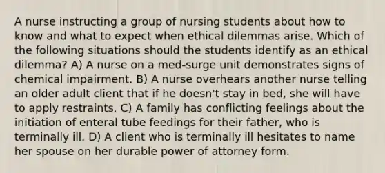 A nurse instructing a group of nursing students about how to know and what to expect when ethical dilemmas arise. Which of the following situations should the students identify as an ethical dilemma? A) A nurse on a med-surge unit demonstrates signs of chemical impairment. B) A nurse overhears another nurse telling an older adult client that if he doesn't stay in bed, she will have to apply restraints. C) A family has conflicting feelings about the initiation of enteral tube feedings for their father, who is terminally ill. D) A client who is terminally ill hesitates to name her spouse on her durable power of attorney form.