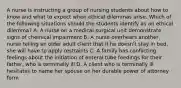 A nurse is instructing a group of nursing students about how to know and what to expect when ethical dilemmas arise. Which of the following situations should the students identify as an ethical dilemma? A. A nurse on a medical-surgical unit demonstrate signs of chemical impairment B. A nurse overhears another nurse telling an older adult client that if he doesn't stay in bed, she will have to apply restraints C. A family has conflicting feelings about the initiation of enteral tube feedings for their father, who is terminally ill D. A client who is terminally ill hesitates to name her spouse on her durable power of attorney form