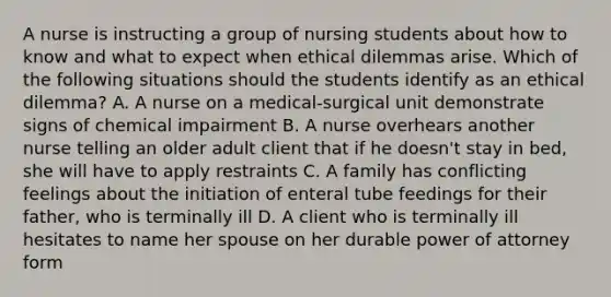 A nurse is instructing a group of nursing students about how to know and what to expect when ethical dilemmas arise. Which of the following situations should the students identify as an ethical dilemma? A. A nurse on a medical-surgical unit demonstrate signs of chemical impairment B. A nurse overhears another nurse telling an older adult client that if he doesn't stay in bed, she will have to apply restraints C. A family has conflicting feelings about the initiation of enteral tube feedings for their father, who is terminally ill D. A client who is terminally ill hesitates to name her spouse on her durable power of attorney form