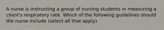 A nurse is instructing a group of nursing students in measuring a client's respiratory rate. Which of the following guidelines should the nurse include (select all that apply)