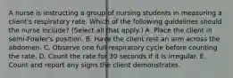 A nurse is instructing a group of nursing students in measuring a client's respiratory rate. Which of the following guidelines should the nurse include? (Select all that apply.) A. Place the client in semi-Fowler's position. B. Have the client rest an arm across the abdomen. C. Observe one full respiratory cycle before counting the rate. D. Count the rate for 30 seconds if it is irregular. E. Count and report any signs the client demonstrates.