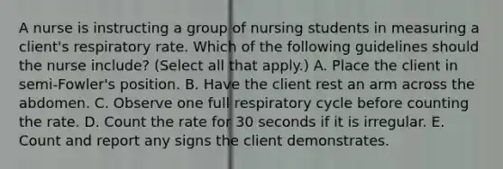 A nurse is instructing a group of nursing students in measuring a client's respiratory rate. Which of the following guidelines should the nurse include? (Select all that apply.) A. Place the client in semi-Fowler's position. B. Have the client rest an arm across the abdomen. C. Observe one full respiratory cycle before counting the rate. D. Count the rate for 30 seconds if it is irregular. E. Count and report any signs the client demonstrates.