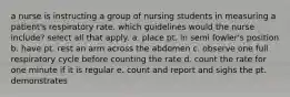 a nurse is instructing a group of nursing students in measuring a patient's respiratory rate. which guidelines would the nurse include? select all that apply. a. place pt. in semi fowler's position b. have pt. rest an arm across the abdomen c. observe one full respiratory cycle before counting the rate d. count the rate for one minute if it is regular e. count and report and sighs the pt. demonstrates