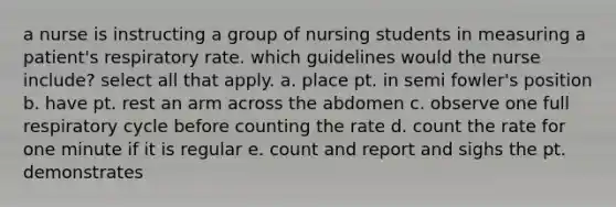 a nurse is instructing a group of nursing students in measuring a patient's respiratory rate. which guidelines would the nurse include? select all that apply. a. place pt. in semi fowler's position b. have pt. rest an arm across the abdomen c. observe one full respiratory cycle before counting the rate d. count the rate for one minute if it is regular e. count and report and sighs the pt. demonstrates