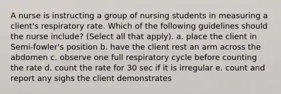 A nurse is instructing a group of nursing students in measuring a client's respiratory rate. Which of the following guidelines should the nurse include? (Select all that apply). a. place the client in Semi-fowler's position b. have the client rest an arm across the abdomen c. observe one full respiratory cycle before counting the rate d. count the rate for 30 sec if it is irregular e. count and report any sighs the client demonstrates