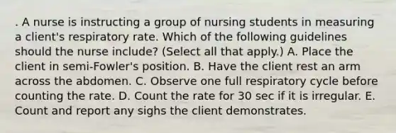 . A nurse is instructing a group of nursing students in measuring a client's respiratory rate. Which of the following guidelines should the nurse include? (Select all that apply.) A. Place the client in semi‑Fowler's position. B. Have the client rest an arm across the abdomen. C. Observe one full respiratory cycle before counting the rate. D. Count the rate for 30 sec if it is irregular. E. Count and report any sighs the client demonstrates.