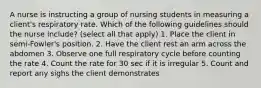 A nurse is instructing a group of nursing students in measuring a client's respiratory rate. Which of the following guidelines should the nurse include? (select all that apply) 1. Place the client in semi-Fowler's position. 2. Have the client rest an arm across the abdomen 3. Observe one full respiratory cycle before counting the rate 4. Count the rate for 30 sec if it is irregular 5. Count and report any sighs the client demonstrates