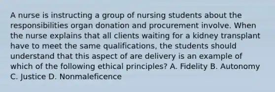 A nurse is instructing a group of nursing students about the responsibilities organ donation and procurement involve. When the nurse explains that all clients waiting for a kidney transplant have to meet the same qualifications, the students should understand that this aspect of are delivery is an example of which of the following ethical principles? A. Fidelity B. Autonomy C. Justice D. Nonmaleficence