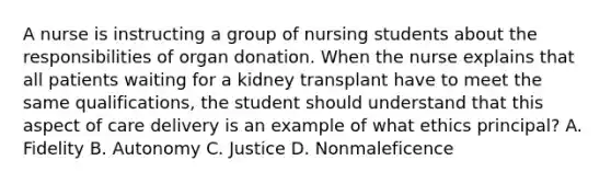 A nurse is instructing a group of nursing students about the responsibilities of organ donation. When the nurse explains that all patients waiting for a kidney transplant have to meet the same qualifications, the student should understand that this aspect of care delivery is an example of what ethics principal? A. Fidelity B. Autonomy C. Justice D. Nonmaleficence