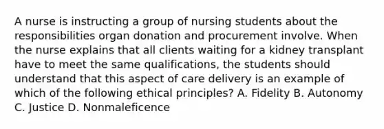 A nurse is instructing a group of nursing students about the responsibilities organ donation and procurement involve. When the nurse explains that all clients waiting for a kidney transplant have to meet the same qualifications, the students should understand that this aspect of care delivery is an example of which of the following ethical principles? A. Fidelity B. Autonomy C. Justice D. Nonmaleficence