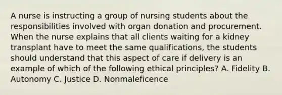 A nurse is instructing a group of nursing students about the responsibilities involved with organ donation and procurement. When the nurse explains that all clients waiting for a kidney transplant have to meet the same qualifications, the students should understand that this aspect of care if delivery is an example of which of the following ethical principles? A. Fidelity B. Autonomy C. Justice D. Nonmaleficence