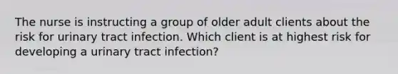 The nurse is instructing a group of older adult clients about the risk for urinary tract infection. Which client is at highest risk for developing a urinary tract infection?