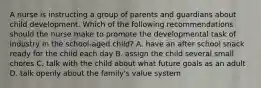 A nurse is instructing a group of parents and guardians about child development. Which of the following recommendations should the nurse make to promote the developmental task of industry in the school-aged child? A. have an after school snack ready for the child each day B. assign the child several small chores C. talk with the child about what future goals as an adult D. talk openly about the family's value system