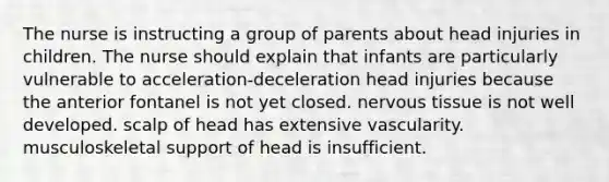 The nurse is instructing a group of parents about head injuries in children. The nurse should explain that infants are particularly vulnerable to acceleration-deceleration head injuries because the anterior fontanel is not yet closed. nervous tissue is not well developed. scalp of head has extensive vascularity. musculoskeletal support of head is insufficient.