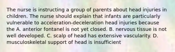 The nurse is instructing a group of parents about head injuries in children. The nurse should explain that infants are particularly vulnerable to acceleration-deceleration head injuries because the A. anterior fontanel is not yet closed. B. nervous tissue is not well developed. C. scalp of head has extensive vascularity. D. musculoskeletal support of head is insufficient