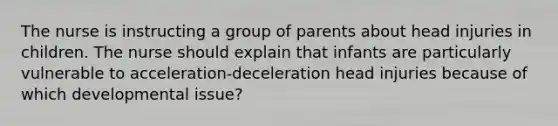 The nurse is instructing a group of parents about head injuries in children. The nurse should explain that infants are particularly vulnerable to acceleration-deceleration head injuries because of which developmental issue?