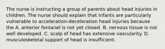 The nurse is instructing a group of parents about head injuries in children. The nurse should explain that infants are particularly vulnerable to acceleration-deceleration head injuries because the A. anterior fontanel is not yet closed. B. nervous tissue is not well developed. C. scalp of head has extensive vascularity. D. musculoskeletal support of head is insufficient.