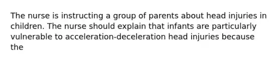 The nurse is instructing a group of parents about head injuries in children. The nurse should explain that infants are particularly vulnerable to acceleration-deceleration head injuries because the