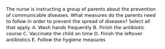 The nurse is instructing a group of parents about the prevention of communicable diseases. What measures do the parents need to follow in order to prevent the spread of diseases? Select all that apply. A. Wash hands frequently B. Finish the antibiotic course C. Vaccinate the child on time D. Finish the leftover antibiotics E. Follow the hygiene measures