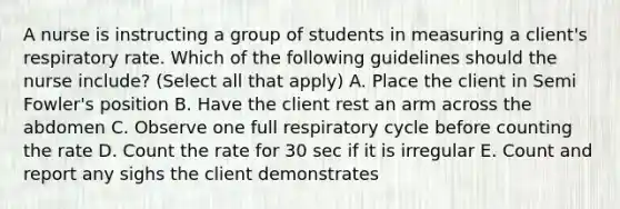 A nurse is instructing a group of students in measuring a client's respiratory rate. Which of the following guidelines should the nurse include? (Select all that apply) A. Place the client in Semi Fowler's position B. Have the client rest an arm across the abdomen C. Observe one full respiratory cycle before counting the rate D. Count the rate for 30 sec if it is irregular E. Count and report any sighs the client demonstrates