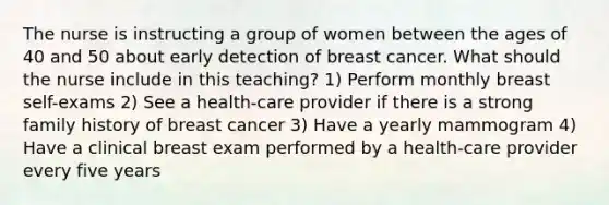 The nurse is instructing a group of women between the ages of 40 and 50 about early detection of breast cancer. What should the nurse include in this teaching? 1) Perform monthly breast self-exams 2) See a health-care provider if there is a strong family history of breast cancer 3) Have a yearly mammogram 4) Have a clinical breast exam performed by a health-care provider every five years