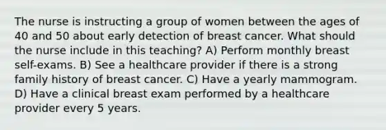 The nurse is instructing a group of women between the ages of 40 and 50 about early detection of breast cancer. What should the nurse include in this teaching? A) Perform monthly breast self-exams. B) See a healthcare provider if there is a strong family history of breast cancer. C) Have a yearly mammogram. D) Have a clinical breast exam performed by a healthcare provider every 5 years.