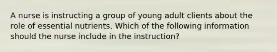 A nurse is instructing a group of young adult clients about the role of essential nutrients. Which of the following information should the nurse include in the instruction?