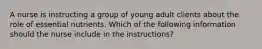 A nurse is instructing a group of young adult clients about the role of essential nutrients. Which of the following information should the nurse include in the instructions?