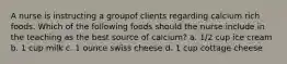 A nurse is instructing a groupof clients regarding calcium rich foods. Which of the following foods should the nurse include in the teaching as the best source of calcium? a. 1/2 cup ice cream b. 1 cup milk c. 1 ounce swiss cheese d. 1 cup cottage cheese