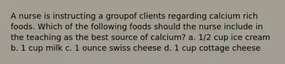 A nurse is instructing a groupof clients regarding calcium rich foods. Which of the following foods should the nurse include in the teaching as the best source of calcium? a. 1/2 cup ice cream b. 1 cup milk c. 1 ounce swiss cheese d. 1 cup cottage cheese