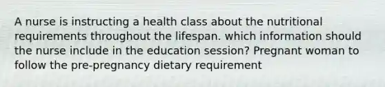 A nurse is instructing a health class about the nutritional requirements throughout the lifespan. which information should the nurse include in the education session? Pregnant woman to follow the pre-pregnancy dietary requirement