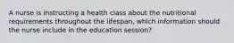 A nurse is instructing a health class about the nutritional requirements throughout the lifespan, which information should the nurse include in the education session?