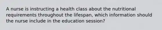 A nurse is instructing a health class about the nutritional requirements throughout the lifespan, which information should the nurse include in the education session?