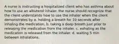 A nurse is instructing a hospitalized client who has asthma about how to use an albuterol inhaler. the nurse should recognize that the client understands how to use the inhaler when the client demonstrates by a. holding a breath for 10 seconds after inhaling the medication. b. taking a deep breath just prior to releasing the medication from the inhaler. c. exhaling as the medication is released from the inhaler. d. waiting 5 min between inhalations.