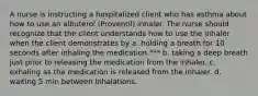 A nurse is instructing a hospitalized client who has asthma about how to use an albuterol (Proventil) inhaler. The nurse should recognize that the client understands how to use the inhaler when the client demonstrates by a. holding a breath for 10 seconds after inhaling the medication.*** b. taking a deep breath just prior to releasing the medication from the inhaler. c. exhaling as the medication is released from the inhaler. d. waiting 5 min between inhalations.