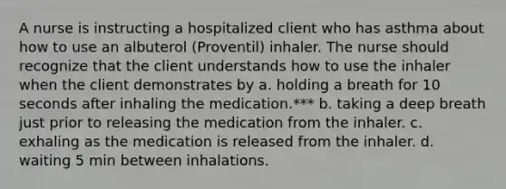 A nurse is instructing a hospitalized client who has asthma about how to use an albuterol (Proventil) inhaler. The nurse should recognize that the client understands how to use the inhaler when the client demonstrates by a. holding a breath for 10 seconds after inhaling the medication.*** b. taking a deep breath just prior to releasing the medication from the inhaler. c. exhaling as the medication is released from the inhaler. d. waiting 5 min between inhalations.