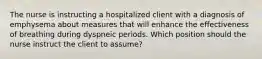 The nurse is instructing a hospitalized client with a diagnosis of emphysema about measures that will enhance the effectiveness of breathing during dyspneic periods. Which position should the nurse instruct the client to assume?