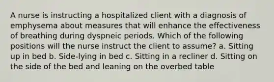 A nurse is instructing a hospitalized client with a diagnosis of emphysema about measures that will enhance the effectiveness of breathing during dyspneic periods. Which of the following positions will the nurse instruct the client to assume? a. Sitting up in bed b. Side-lying in bed c. Sitting in a recliner d. Sitting on the side of the bed and leaning on the overbed table