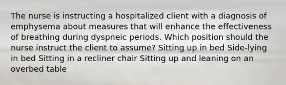 The nurse is instructing a hospitalized client with a diagnosis of emphysema about measures that will enhance the effectiveness of breathing during dyspneic periods. Which position should the nurse instruct the client to assume? Sitting up in bed Side-lying in bed Sitting in a recliner chair Sitting up and leaning on an overbed table