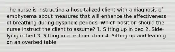 The nurse is instructing a hospitalized client with a diagnosis of emphysema about measures that will enhance the effectiveness of breathing during dyspneic periods. Which position should the nurse instruct the client to assume? 1. Sitting up in bed 2. Side-lying in bed 3. Sitting in a recliner chair 4. Sitting up and leaning on an overbed table